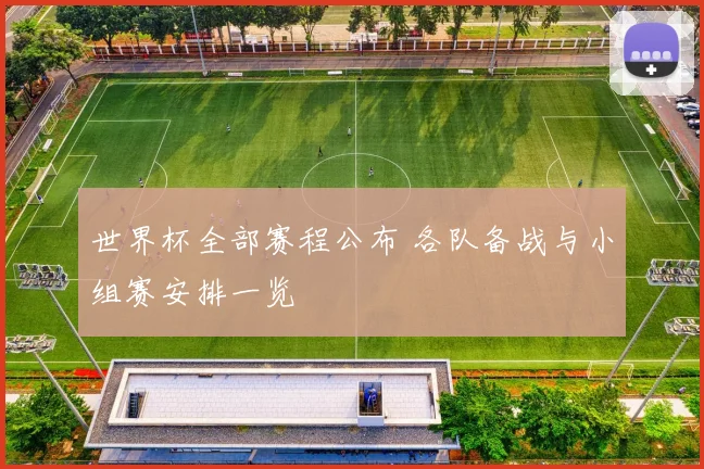 世界杯全部赛程公布 各队备战与小组赛安排一览