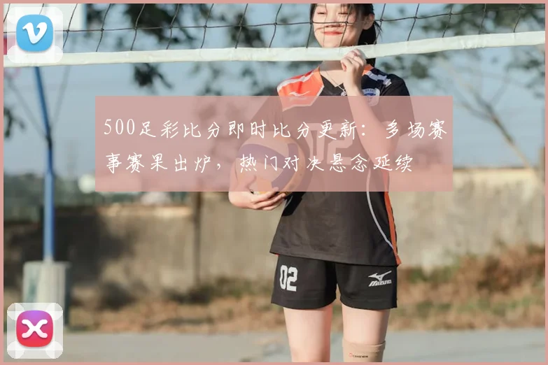 500足彩比分即时比分更新:多场赛事赛果出炉,热门对决悬念延续