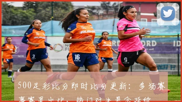 500足彩比分即时比分更新:多场赛事赛果出炉,热门对决悬念延续