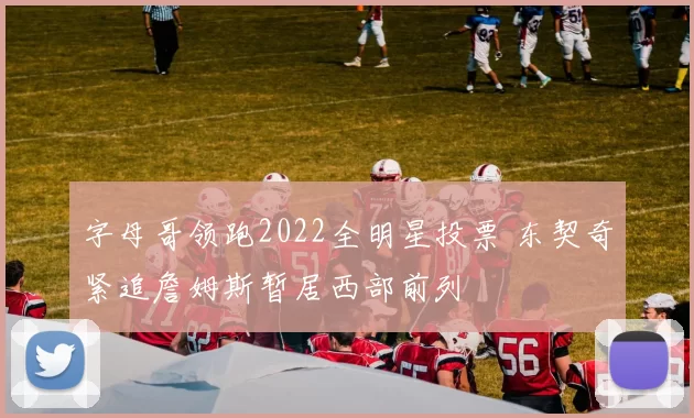 字母哥领跑2022全明星投票 东契奇紧追詹姆斯暂居西部前列