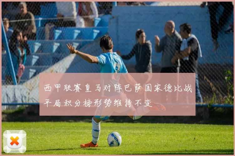 西甲联赛皇马对阵巴萨国家德比战平局积分榜形势维持不变