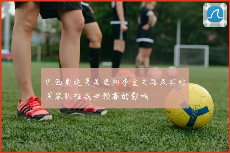 巴西奥运男足里约夺金之路及其对国家队征战世预赛的影响