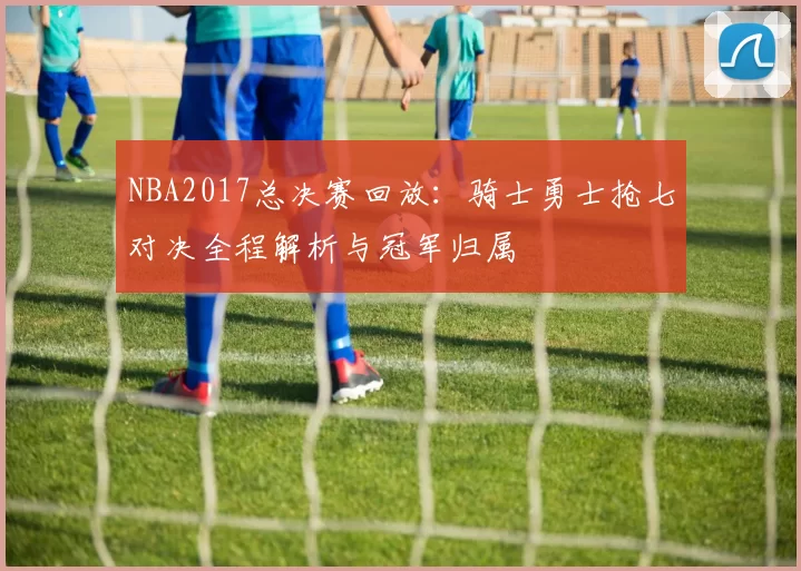 NBA2017总决赛回放：骑士勇士抢七对决全程解析与冠军归属