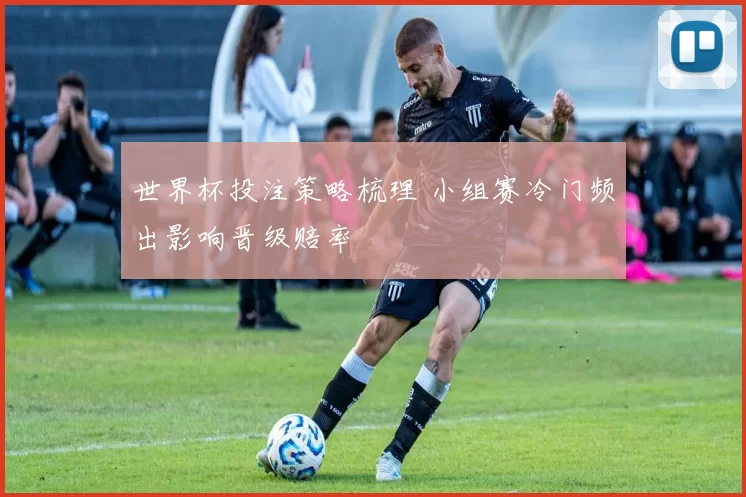 世界杯投注策略梳理 小组赛冷门频出影响晋级赔率