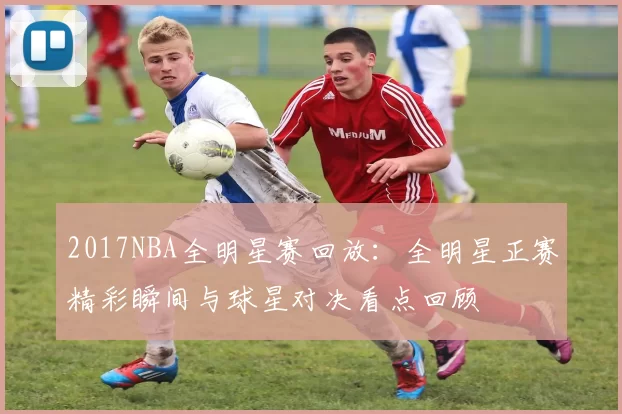2017NBA全明星赛回放：全明星正赛精彩瞬间与球星对决看点回顾
