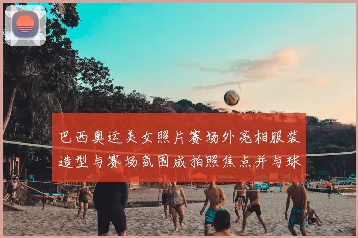 巴西奥运美女照片赛场外亮相服装造型与赛场氛围成拍照焦点并与球迷互动