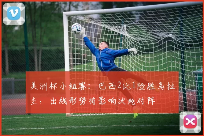 美洲杯小组赛:巴西2比1险胜乌拉圭,出线形势将影响次轮对阵