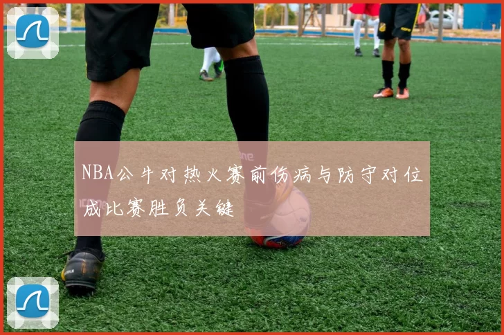 NBA公牛对热火赛前伤病与防守对位成比赛胜负关键
