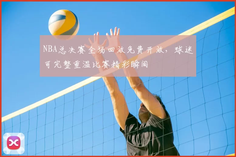 NBA总决赛全场回放免费开放，球迷可完整重温比赛精彩瞬间