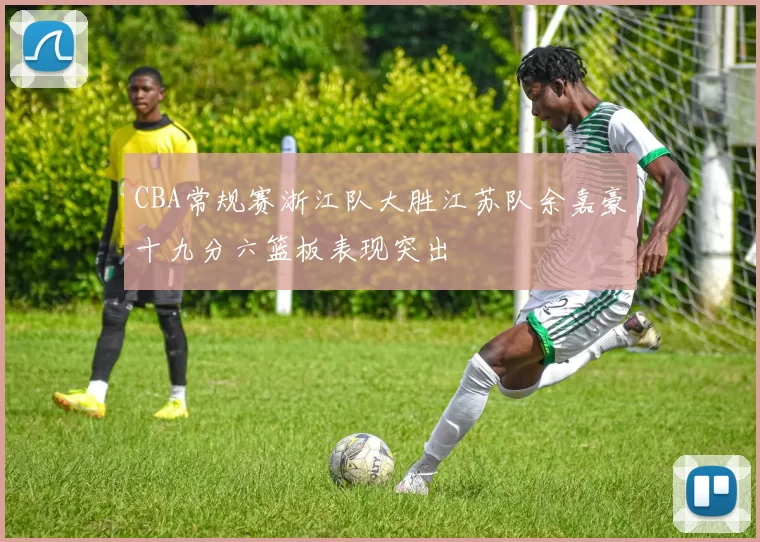 CBA常规赛浙江队大胜江苏队余嘉豪十九分六篮板表现突出