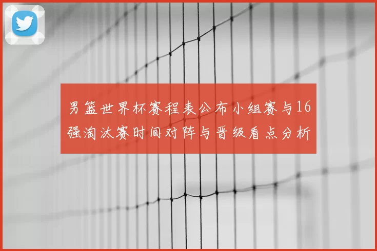 男篮世界杯赛程表公布小组赛与16强淘汰赛时间对阵与晋级看点分析