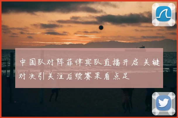 中国队对阵菲律宾队直播开启 关键对决引关注后续赛果看点足