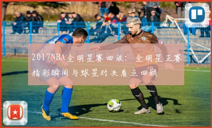 2017NBA全明星赛回放:全明星正赛精彩瞬间与球星对决看点回顾