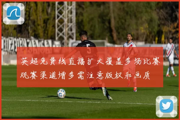 英超免费线直播扩大覆盖多场比赛观赛渠道增多需注意版权和画质