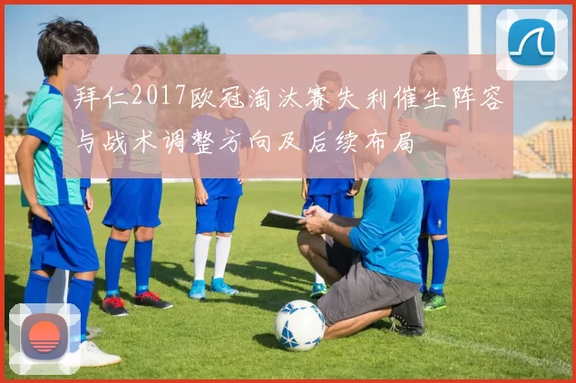 拜仁2017欧冠淘汰赛失利催生阵容与战术调整方向及后续布局