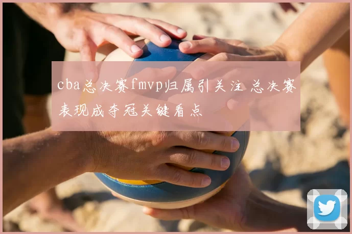 cba总决赛fmvp归属引关注 总决赛表现成夺冠关键看点
