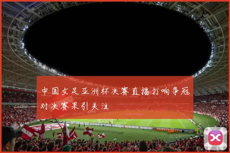 中国女足亚洲杯决赛直播打响争冠对决赛果引关注