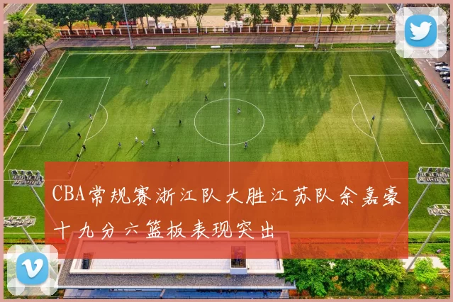 CBA常规赛浙江队大胜江苏队余嘉豪十九分六篮板表现突出