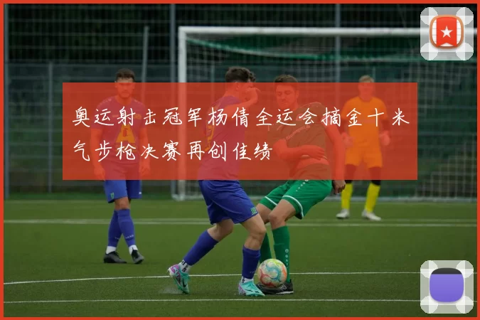 奥运射击冠军杨倩全运会摘金十米气步枪决赛再创佳绩