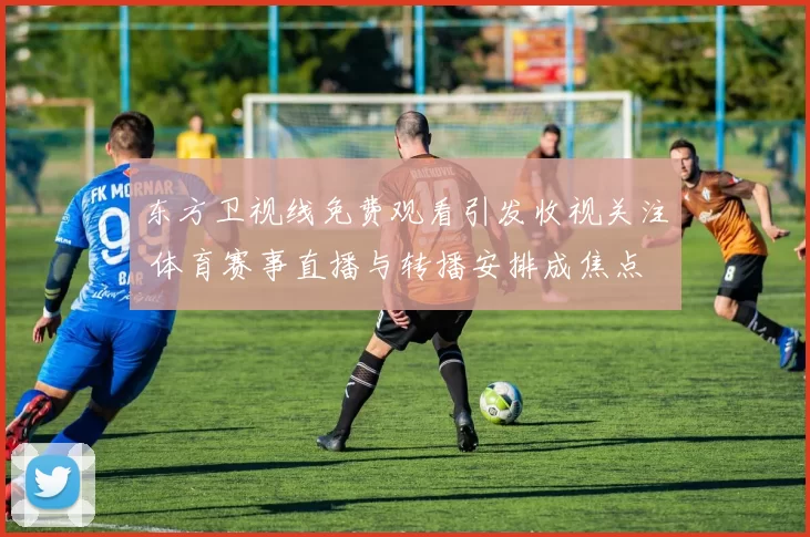 东方卫视线免费观看引发收视关注 体育赛事直播与转播安排成焦点