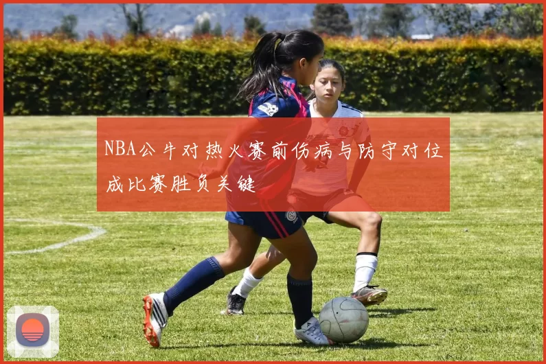 NBA公牛对热火赛前伤病与防守对位成比赛胜负关键