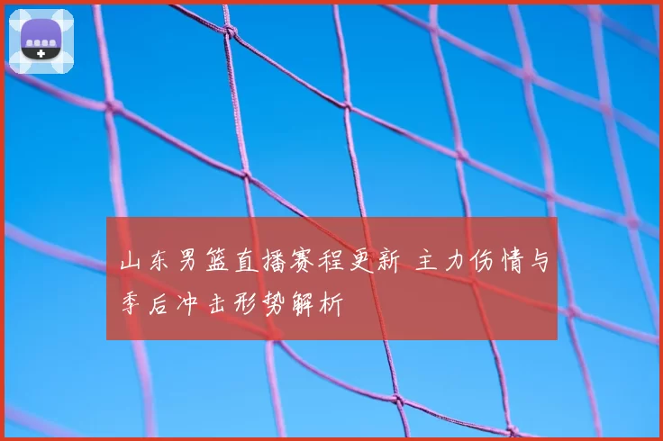 山东男篮直播赛程更新 主力伤情与季后冲击形势解析