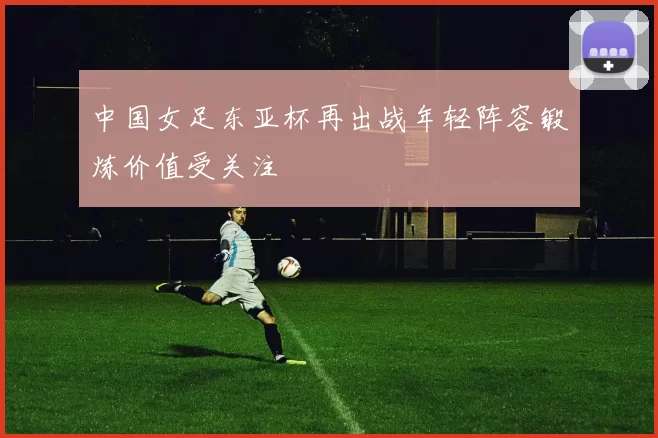 中国女足东亚杯再出战年轻阵容锻炼价值受关注