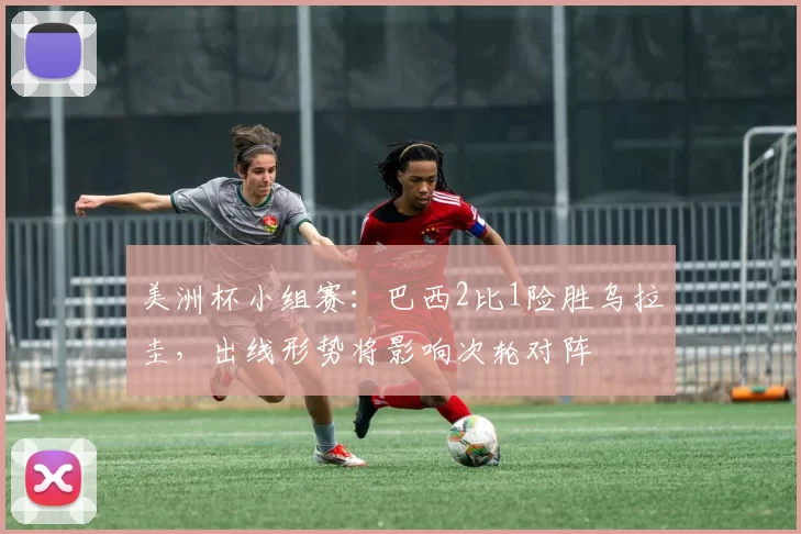 美洲杯小组赛:巴西2比1险胜乌拉圭,出线形势将影响次轮对阵