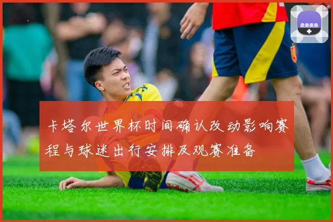 卡塔尔世界杯时间确认改动影响赛程与球迷出行安排及观赛准备