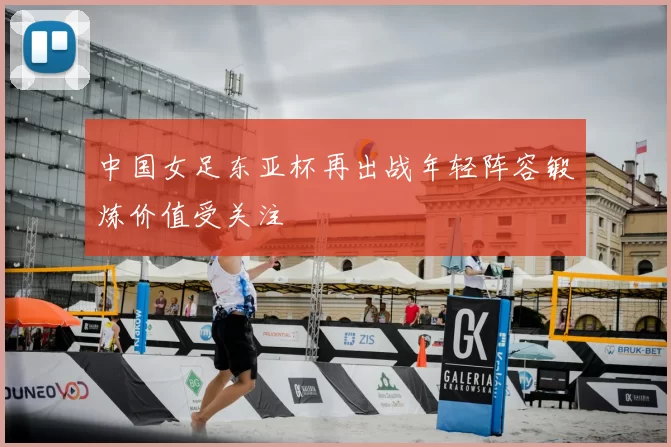 中国女足东亚杯再出战年轻阵容锻炼价值受关注