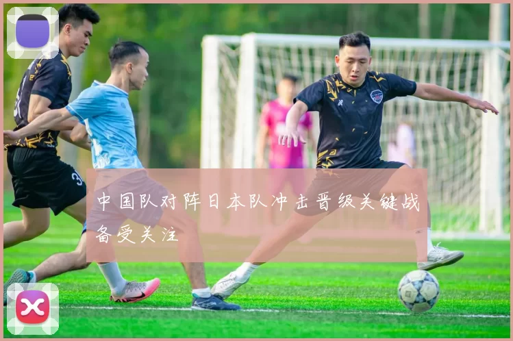 中国队对阵日本队冲击晋级关键战备受关注