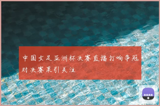 中国女足亚洲杯决赛直播打响争冠对决赛果引关注