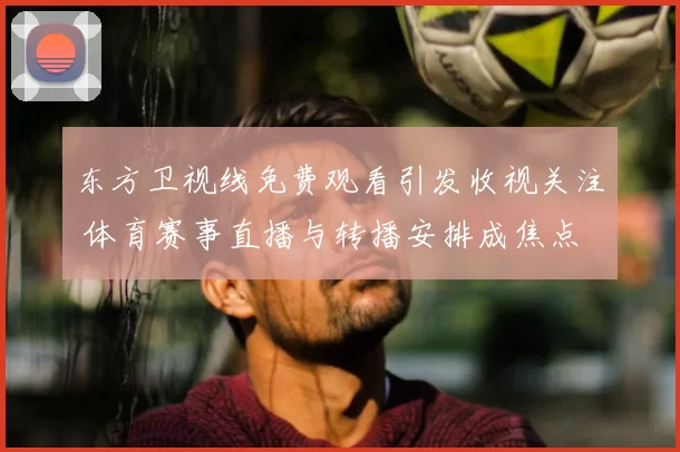 东方卫视线免费观看引发收视关注 体育赛事直播与转播安排成焦点