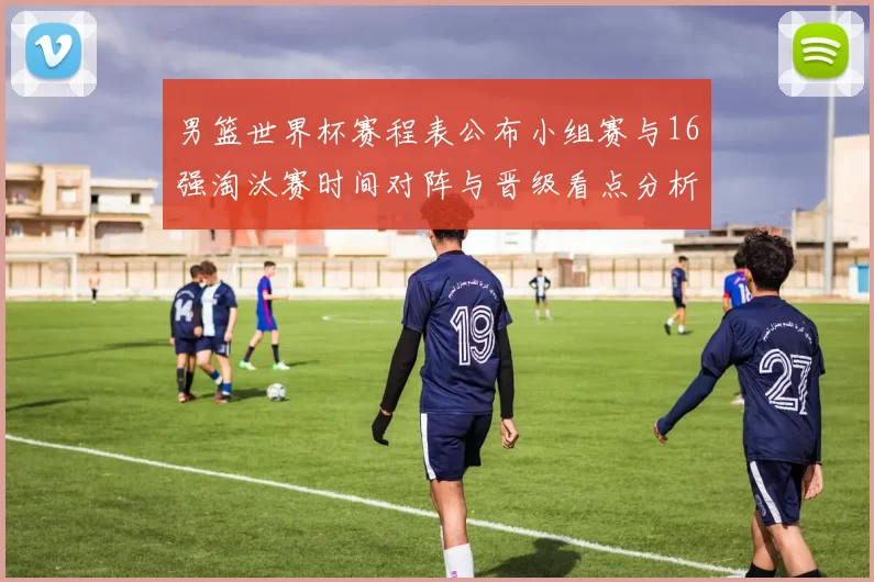 男篮世界杯赛程表公布小组赛与16强淘汰赛时间对阵与晋级看点分析