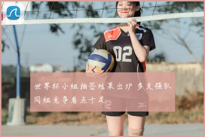 世界杯小组抽签结果出炉 多支强队同组竞争看点十足