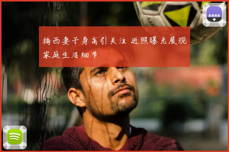 梅西妻子身高引关注 近照曝光展现家庭生活细节