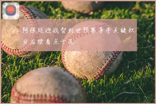 阿根廷迎战智利世预赛争夺关键积分后续看点十足