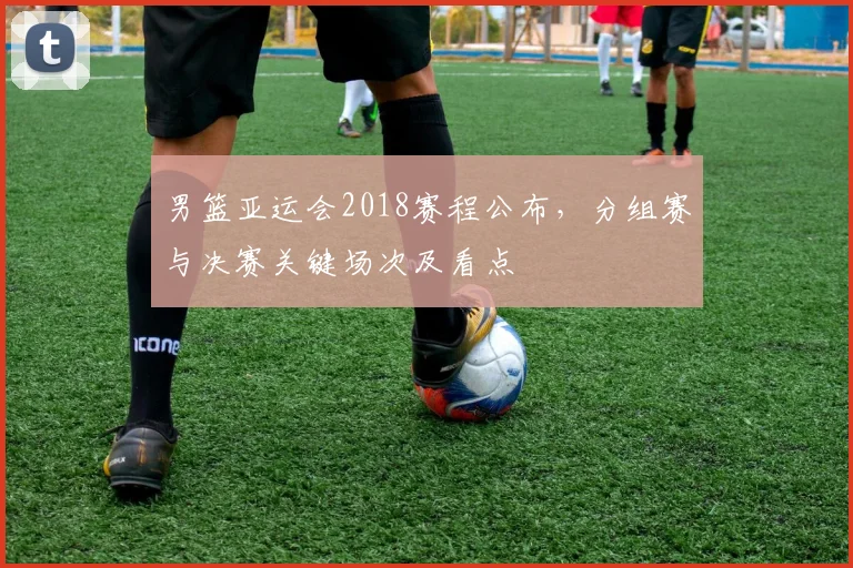 男篮亚运会2018赛程公布，分组赛与决赛关键场次及看点