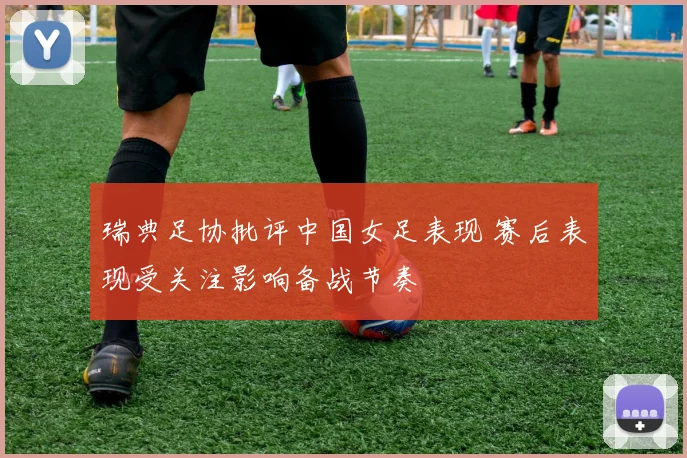 瑞典足协批评中国女足表现 赛后表现受关注影响备战节奏