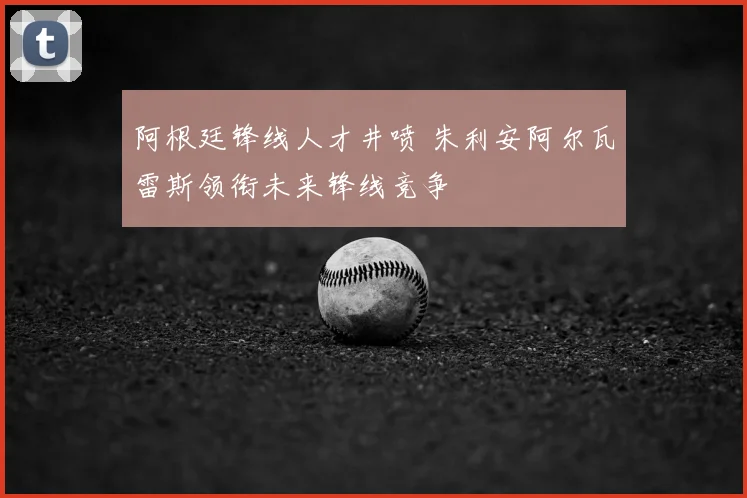 阿根廷锋线人才井喷 朱利安阿尔瓦雷斯领衔未来锋线竞争