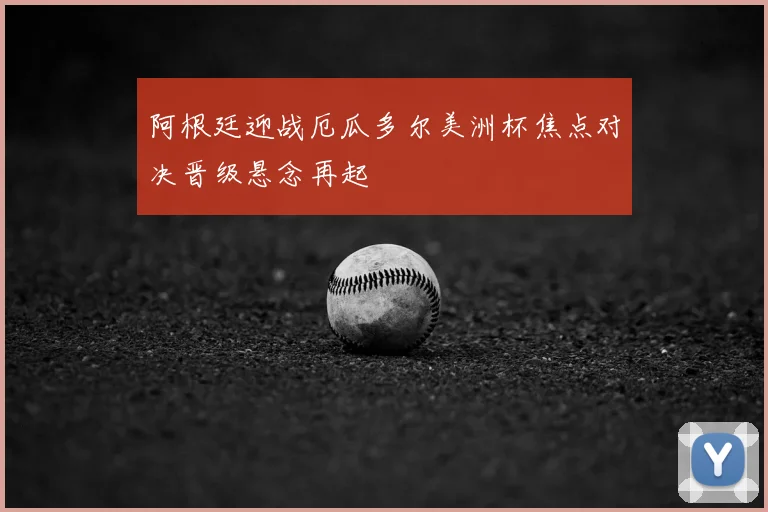 阿根廷迎战厄瓜多尔美洲杯焦点对决晋级悬念再起