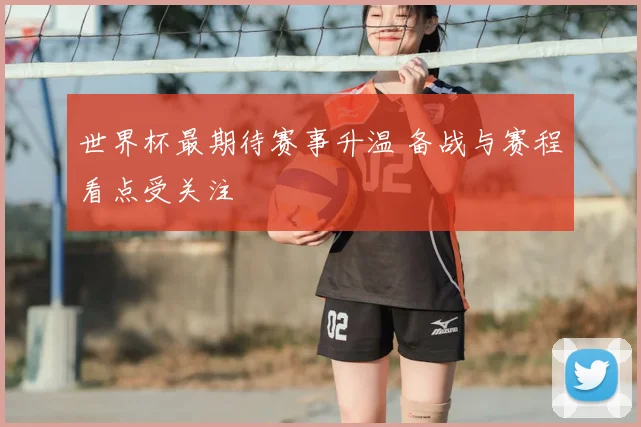 世界杯最期待赛事升温 备战与赛程看点受关注