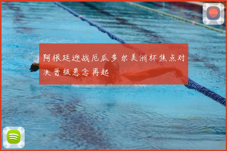 阿根廷迎战厄瓜多尔美洲杯焦点对决晋级悬念再起
