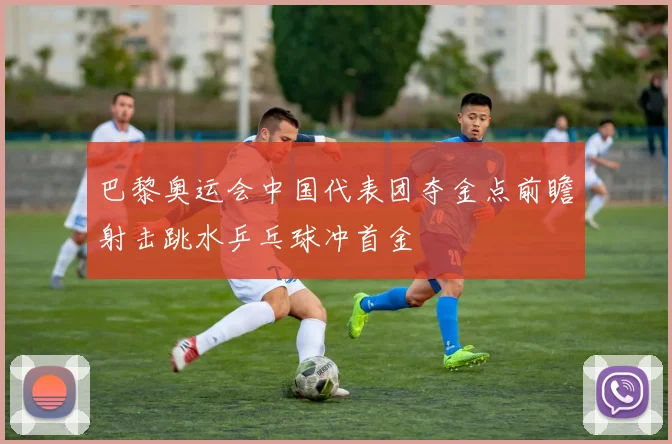 巴黎奥运会中国代表团夺金点前瞻射击跳水乒乓球冲首金