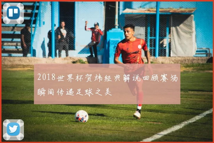 2018世界杯贺炜经典解说回顾赛场瞬间传递足球之美