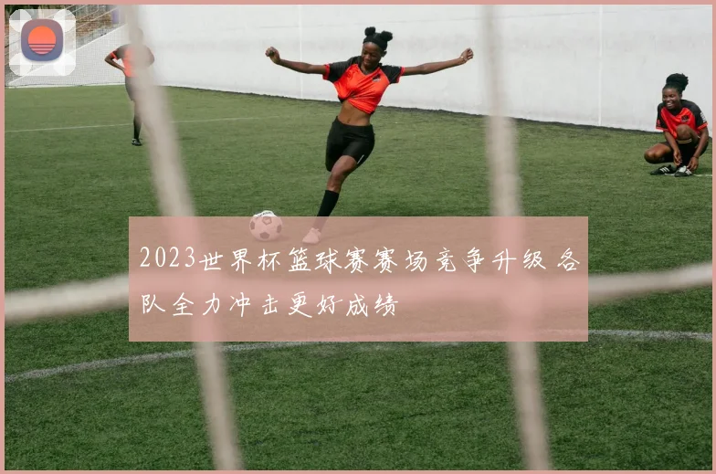 2023世界杯篮球赛赛场竞争升级 各队全力冲击更好成绩