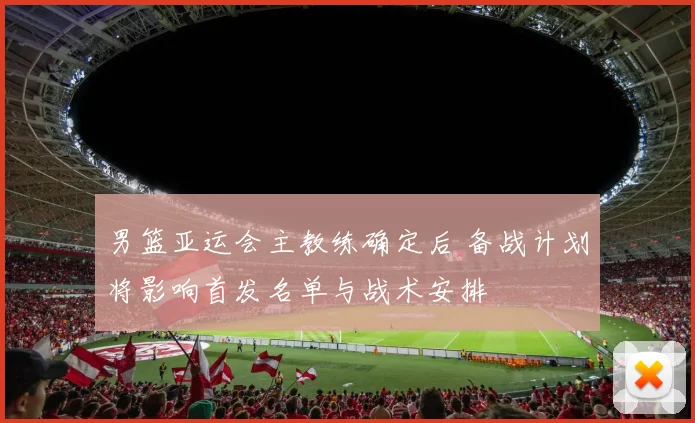男篮亚运会主教练确定后 备战计划将影响首发名单与战术安排