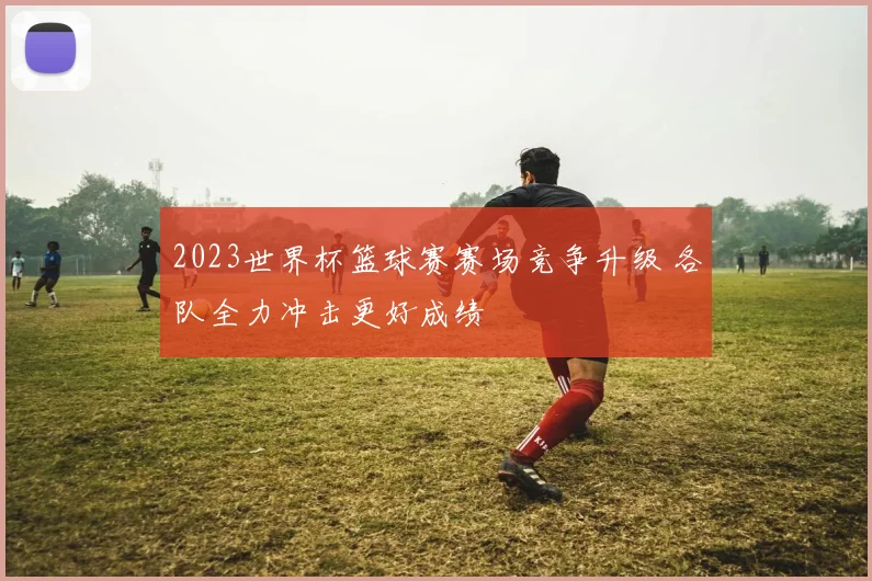 2023世界杯篮球赛赛场竞争升级 各队全力冲击更好成绩