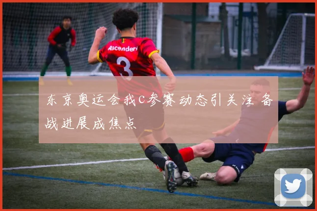 东京奥运会我c参赛动态引关注 备战进展成焦点