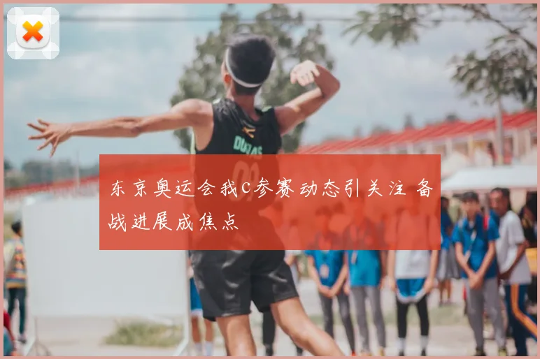 东京奥运会我c参赛动态引关注 备战进展成焦点